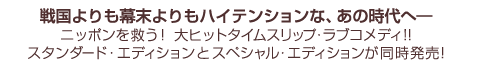 戦国よりも幕末よりもハイテンションな、あの時代へ―ニッポンを救う！大ヒットタイムスリップ・ラブコメディ!!スタンダード・エディションとスペシャル・エディションが同時発売!